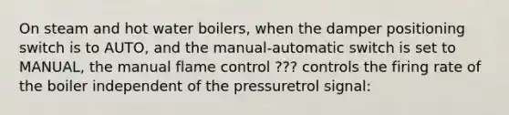 On steam and hot water boilers, when the damper positioning switch is to AUTO, and the manual-automatic switch is set to MANUAL, the manual flame control ??? controls the firing rate of the boiler independent of the pressuretrol signal: