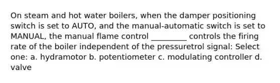 On steam and hot water boilers, when the damper positioning switch is set to AUTO, and the manual-automatic switch is set to MANUAL, the manual flame control _________ controls the firing rate of the boiler independent of the pressuretrol signal: Select one: a. hydramotor b. potentiometer c. modulating controller d. valve