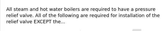 All steam and hot water boilers are required to have a pressure relief valve. All of the following are required for installation of the relief valve EXCEPT the...