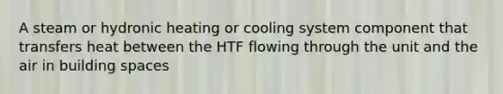 A steam or hydronic heating or cooling system component that transfers heat between the HTF flowing through the unit and the air in building spaces