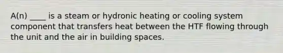 A(n) ____ is a steam or hydronic heating or cooling system component that transfers heat between the HTF flowing through the unit and the air in building spaces.