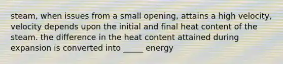 steam, when issues from a small opening, attains a high velocity, velocity depends upon the initial and final heat content of the steam. the difference in the heat content attained during expansion is converted into _____ energy