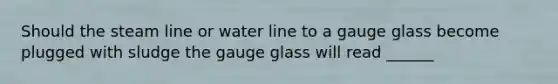 Should the steam line or water line to a gauge glass become plugged with sludge the gauge glass will read ______