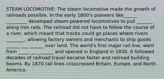 STEAM LOCOMOTIVE: The steam locomotive made the growth of railroads possible. In the early 1800's pioneers like______ _________ developed steam-powered locomotives to pull _______ along iron rails. The railroad did not have to follow the course of a river, which meant that tracks could go places where rivers ________, allowing factory owners and merchants to ship goods ______ ___ ______ over land. The world's first major rail line, went from _____ __ _______ and opened in England in 1830. It followed decades of railroad travel became faster and railroad building booms. By 1870 rail lines crisscrossed Britain, Europe, and North America.