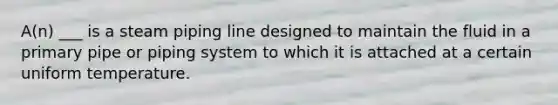 A(n) ___ is a steam piping line designed to maintain the fluid in a primary pipe or piping system to which it is attached at a certain uniform temperature.