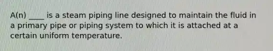 A(n) ____ is a steam piping line designed to maintain the fluid in a primary pipe or piping system to which it is attached at a certain uniform temperature.