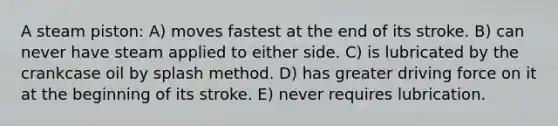 A steam piston: A) moves fastest at the end of its stroke. B) can never have steam applied to either side. C) is lubricated by the crankcase oil by splash method. D) has greater driving force on it at the beginning of its stroke. E) never requires lubrication.