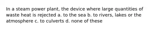 In a steam power plant, the device where large quantities of waste heat is rejected a. to the sea b. to rivers, lakes or the atmosphere c. to culverts d. none of these