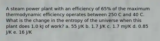 A steam power plant with an efficiency of 65% of the maximum thermodynamic efficiency operates between 250 C and 40 C. What is the change in the entropy of the universe when this plant does 1.0 kJ of work? a. 55 J/K b. 1.7 J/K c. 1.7 mJ/K d. 0.85 J/K e. 16 J/K