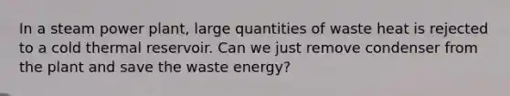 In a steam power plant, large quantities of waste heat is rejected to a cold thermal reservoir. Can we just remove condenser from the plant and save the waste energy?