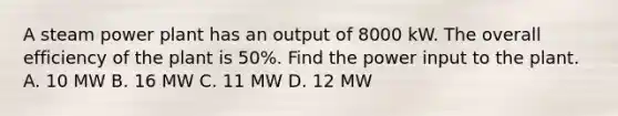 A steam power plant has an output of 8000 kW. The overall efficiency of the plant is 50%. Find the power input to the plant. A. 10 MW B. 16 MW C. 11 MW D. 12 MW