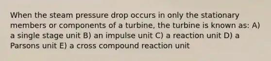 When the steam pressure drop occurs in only the stationary members or components of a turbine, the turbine is known as: A) a single stage unit B) an impulse unit C) a reaction unit D) a Parsons unit E) a cross compound reaction unit