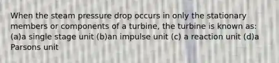 When the steam pressure drop occurs in only the stationary members or components of a turbine, the turbine is known as: (a)a single stage unit (b)an impulse unit (c) a reaction unit (d)a Parsons unit