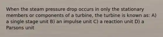 When the steam pressure drop occurs in only the stationary members or components of a turbine, the turbine is known as: A) a single stage unit B) an impulse unit C) a reaction unit D) a Parsons unit