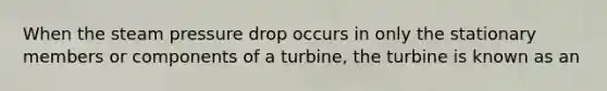 When the steam pressure drop occurs in only the stationary members or components of a turbine, the turbine is known as an