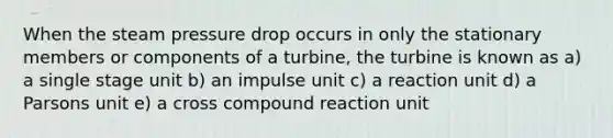 When the steam pressure drop occurs in only the stationary members or components of a turbine, the turbine is known as a) a single stage unit b) an impulse unit c) a reaction unit d) a Parsons unit e) a cross compound reaction unit