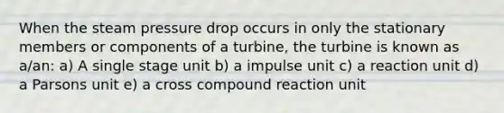 When the steam pressure drop occurs in only the stationary members or components of a turbine, the turbine is known as a/an: a) A single stage unit b) a impulse unit c) a reaction unit d) a Parsons unit e) a cross compound reaction unit