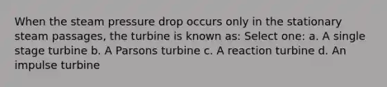 When the steam pressure drop occurs only in the stationary steam passages, the turbine is known as: Select one: a. A single stage turbine b. A Parsons turbine c. A reaction turbine d. An impulse turbine