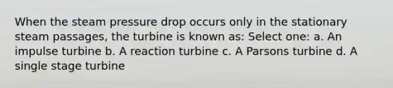 When the steam pressure drop occurs only in the stationary steam passages, the turbine is known as: Select one: a. An impulse turbine b. A reaction turbine c. A Parsons turbine d. A single stage turbine