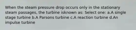 When the steam pressure drop occurs only in the stationary steam passages, the turbine isknown as: Select one: a.A single stage turbine b.A Parsons turbine c.A reaction turbine d.An impulse turbine