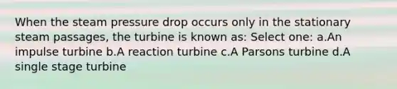 When the steam pressure drop occurs only in the stationary steam passages, the turbine is known as: Select one: a.An impulse turbine b.A reaction turbine c.A Parsons turbine d.A single stage turbine