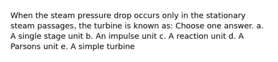 When the steam pressure drop occurs only in the stationary steam passages, the turbine is known as: Choose one answer. a. A single stage unit b. An impulse unit c. A reaction unit d. A Parsons unit e. A simple turbine