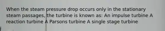 When the steam pressure drop occurs only in the stationary steam passages, the turbine is known as: An impulse turbine A reaction turbine A Parsons turbine A single stage turbine