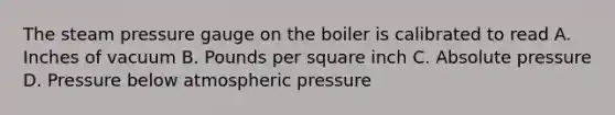 The steam pressure gauge on the boiler is calibrated to read A. Inches of vacuum B. Pounds per square inch C. Absolute pressure D. Pressure below atmospheric pressure