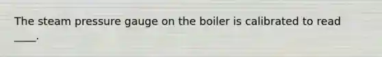 The steam pressure gauge on the boiler is calibrated to read ____.