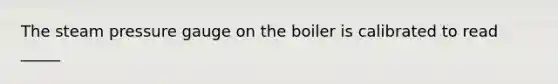 The steam pressure gauge on the boiler is calibrated to read _____