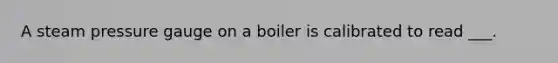 A steam pressure gauge on a boiler is calibrated to read ___.