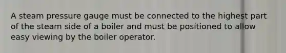 A steam pressure gauge must be connected to the highest part of the steam side of a boiler and must be positioned to allow easy viewing by the boiler operator.