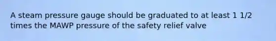 A steam pressure gauge should be graduated to at least 1 1/2 times the MAWP pressure of the safety relief valve