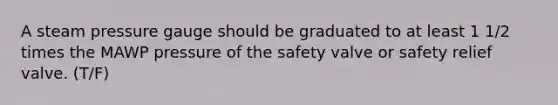 A steam pressure gauge should be graduated to at least 1 1/2 times the MAWP pressure of the safety valve or safety relief valve. (T/F)