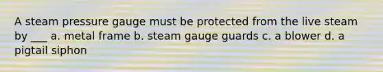 A steam pressure gauge must be protected from the live steam by ___ a. metal frame b. steam gauge guards c. a blower d. a pigtail siphon