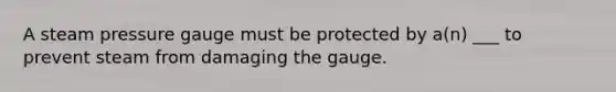 A steam pressure gauge must be protected by a(n) ___ to prevent steam from damaging the gauge.