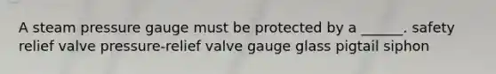 A steam pressure gauge must be protected by a ______. safety relief valve pressure-relief valve gauge glass pigtail siphon