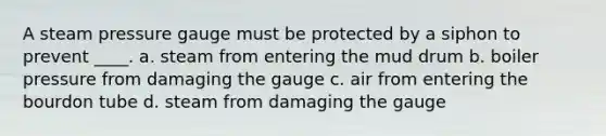 A steam pressure gauge must be protected by a siphon to prevent ____. a. steam from entering the mud drum b. boiler pressure from damaging the gauge c. air from entering the bourdon tube d. steam from damaging the gauge