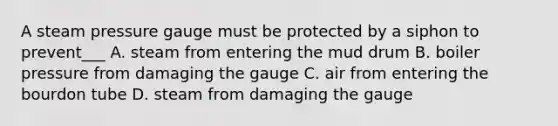 A steam pressure gauge must be protected by a siphon to prevent___ A. steam from entering the mud drum B. boiler pressure from damaging the gauge C. air from entering the bourdon tube D. steam from damaging the gauge