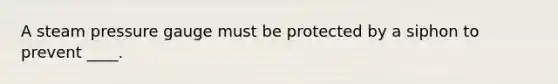 A steam pressure gauge must be protected by a siphon to prevent ____.