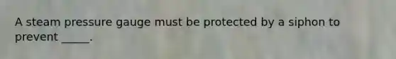 A steam pressure gauge must be protected by a siphon to prevent _____.