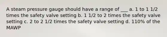 A steam pressure gauge should have a range of ___ a. 1 to 1 1/2 times the safety valve setting b. 1 1/2 to 2 times the safety valve setting c. 2 to 2 1/2 times the safety valve setting d. 110% of the MAWP