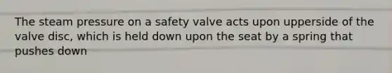 The steam pressure on a safety valve acts upon upperside of the valve disc, which is held down upon the seat by a spring that pushes down