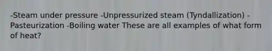 -Steam under pressure -Unpressurized steam (Tyndallization) -Pasteurization -Boiling water These are all examples of what form of heat?