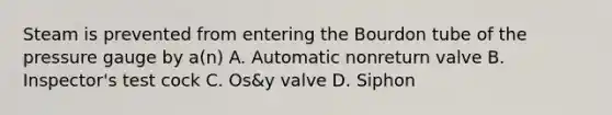 Steam is prevented from entering the Bourdon tube of the pressure gauge by a(n) A. Automatic nonreturn valve B. Inspector's test cock C. Os&y valve D. Siphon