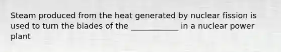 Steam produced from the heat generated by nuclear fission is used to turn the blades of the ____________ in a nuclear power plant