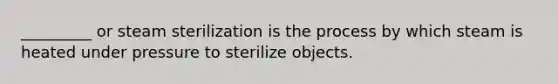 _________ or steam sterilization is the process by which steam is heated under pressure to sterilize objects.