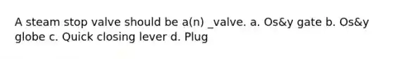 A steam stop valve should be a(n) _valve. a. Os&y gate b. Os&y globe c. Quick closing lever d. Plug