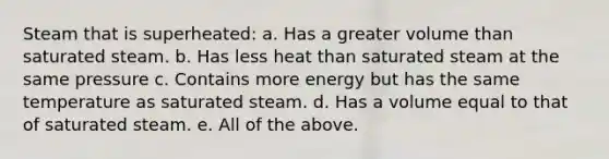 Steam that is superheated: a. Has a greater volume than saturated steam. b. Has less heat than saturated steam at the same pressure c. Contains more energy but has the same temperature as saturated steam. d. Has a volume equal to that of saturated steam. e. All of the above.