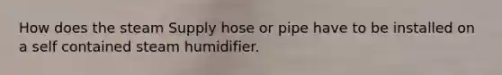 How does the steam Supply hose or pipe have to be installed on a self contained steam humidifier.